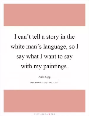 I can’t tell a story in the white man’s language, so I say what I want to say with my paintings Picture Quote #1