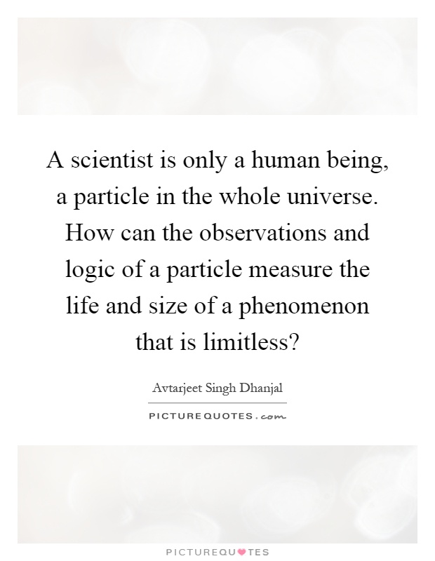 A scientist is only a human being, a particle in the whole universe. How can the observations and logic of a particle measure the life and size of a phenomenon that is limitless? Picture Quote #1