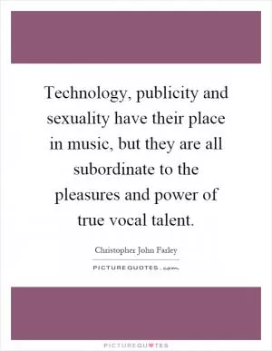 Technology, publicity and sexuality have their place in music, but they are all subordinate to the pleasures and power of true vocal talent Picture Quote #1
