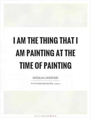 I am the thing that I am painting at the time of painting Picture Quote #1