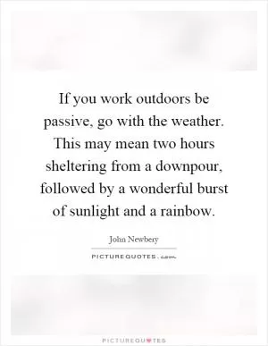 If you work outdoors be passive, go with the weather. This may mean two hours sheltering from a downpour, followed by a wonderful burst of sunlight and a rainbow Picture Quote #1