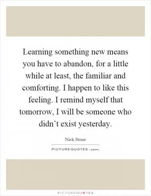 Learning something new means you have to abandon, for a little while at least, the familiar and comforting. I happen to like this feeling. I remind myself that tomorrow, I will be someone who didn’t exist yesterday Picture Quote #1