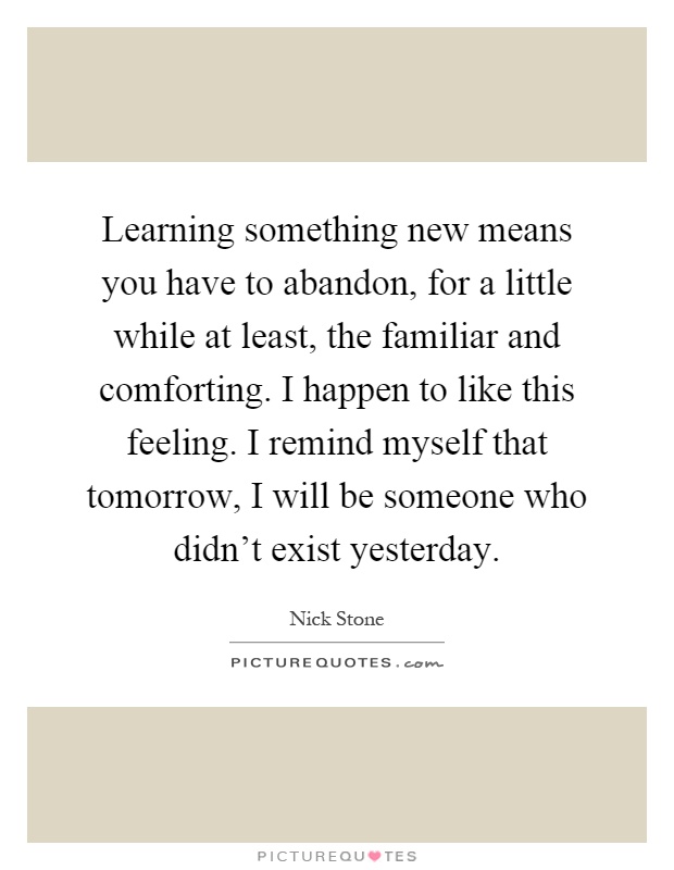 Learning something new means you have to abandon, for a little while at least, the familiar and comforting. I happen to like this feeling. I remind myself that tomorrow, I will be someone who didn't exist yesterday Picture Quote #1