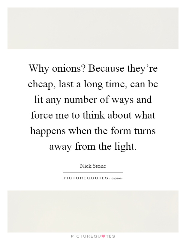Why onions? Because they're cheap, last a long time, can be lit any number of ways and force me to think about what happens when the form turns away from the light Picture Quote #1
