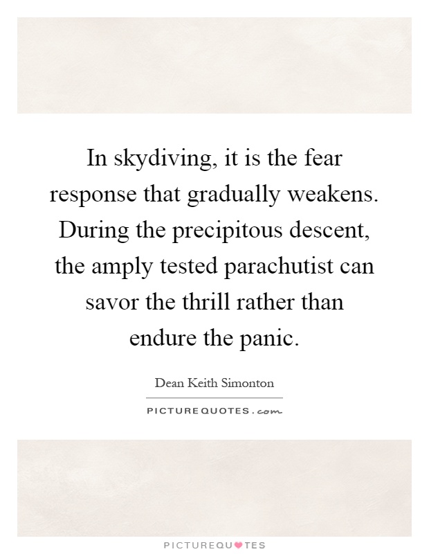 In skydiving, it is the fear response that gradually weakens. During the precipitous descent, the amply tested parachutist can savor the thrill rather than endure the panic Picture Quote #1