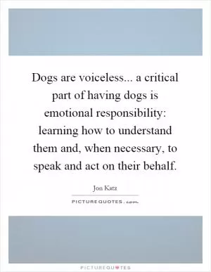 Dogs are voiceless... a critical part of having dogs is emotional responsibility: learning how to understand them and, when necessary, to speak and act on their behalf Picture Quote #1