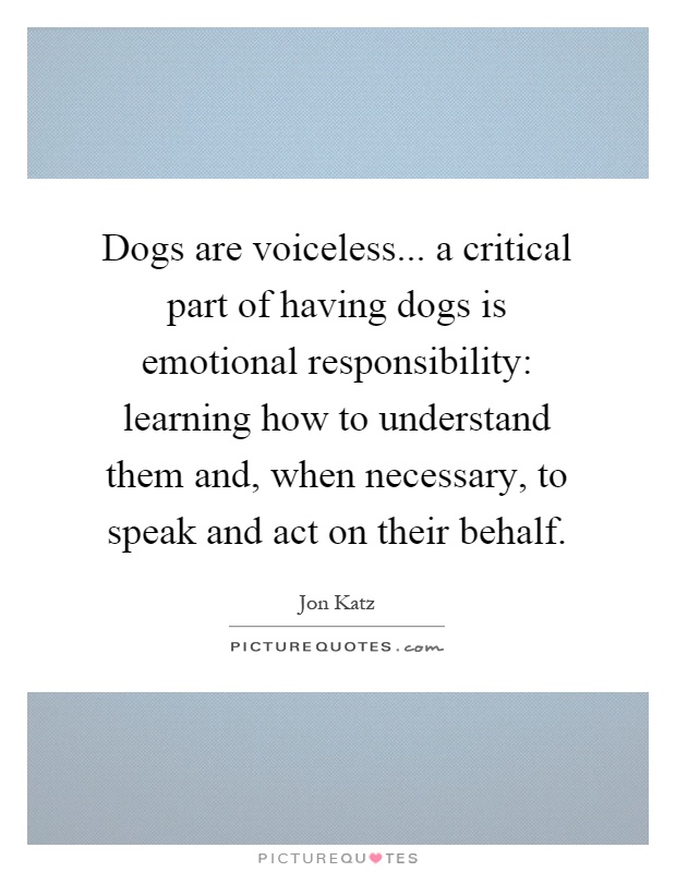 Dogs are voiceless... a critical part of having dogs is emotional responsibility: learning how to understand them and, when necessary, to speak and act on their behalf Picture Quote #1