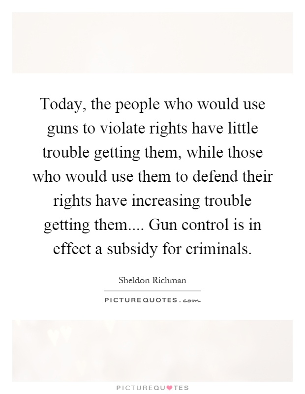 Today, the people who would use guns to violate rights have little trouble getting them, while those who would use them to defend their rights have increasing trouble getting them.... Gun control is in effect a subsidy for criminals Picture Quote #1