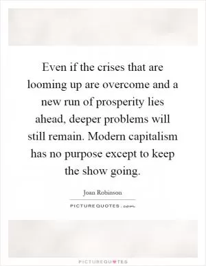 Even if the crises that are looming up are overcome and a new run of prosperity lies ahead, deeper problems will still remain. Modern capitalism has no purpose except to keep the show going Picture Quote #1