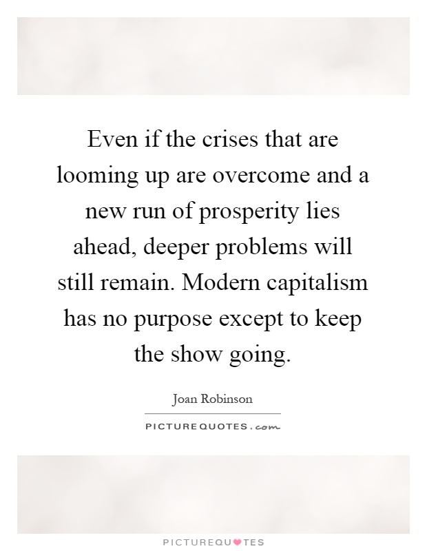 Even if the crises that are looming up are overcome and a new run of prosperity lies ahead, deeper problems will still remain. Modern capitalism has no purpose except to keep the show going Picture Quote #1