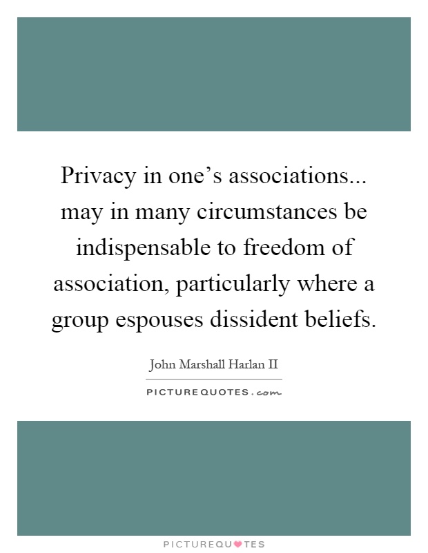 Privacy in one's associations... may in many circumstances be indispensable to freedom of association, particularly where a group espouses dissident beliefs Picture Quote #1