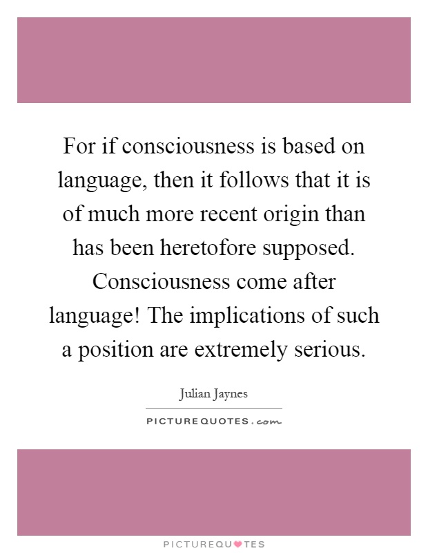 For if consciousness is based on language, then it follows that it is of much more recent origin than has been heretofore supposed. Consciousness come after language! The implications of such a position are extremely serious Picture Quote #1