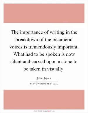 The importance of writing in the breakdown of the bicameral voices is tremendously important. What had to be spoken is now silent and carved upon a stone to be taken in visually Picture Quote #1