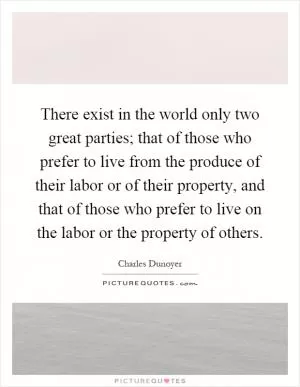 There exist in the world only two great parties; that of those who prefer to live from the produce of their labor or of their property, and that of those who prefer to live on the labor or the property of others Picture Quote #1