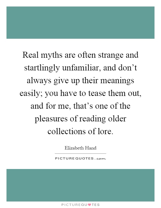 Real myths are often strange and startlingly unfamiliar, and don't always give up their meanings easily; you have to tease them out, and for me, that's one of the pleasures of reading older collections of lore Picture Quote #1