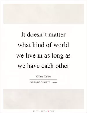 It doesn’t matter what kind of world we live in as long as we have each other Picture Quote #1