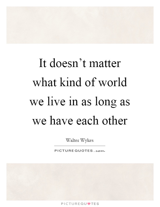 It doesn't matter what kind of world we live in as long as we have each other Picture Quote #1