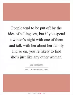 People tend to be put off by the idea of selling sex, but if you spend a winter’s night with one of them and talk with her about her family and so on, you’re likely to find she’s just like any other woman Picture Quote #1