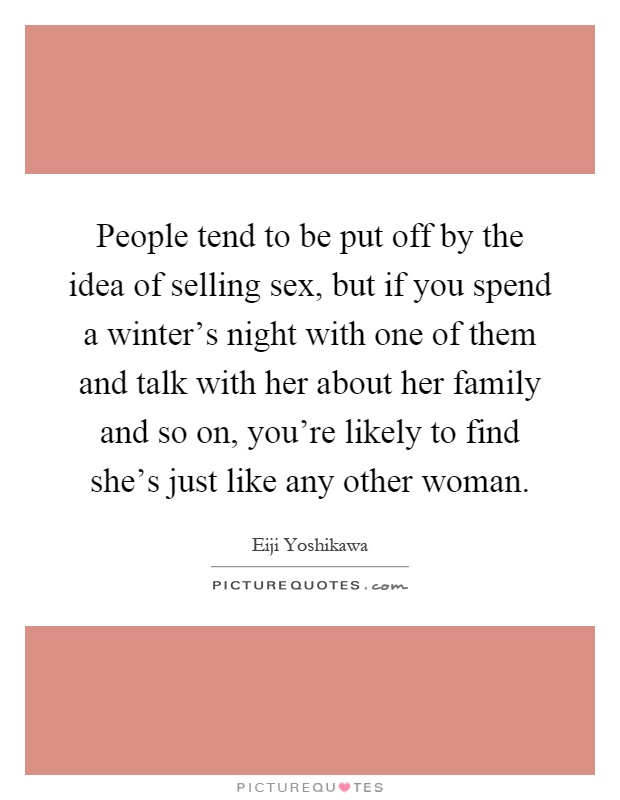 People tend to be put off by the idea of selling sex, but if you spend a winter's night with one of them and talk with her about her family and so on, you're likely to find she's just like any other woman Picture Quote #1