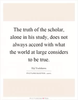 The truth of the scholar, alone in his study, does not always accord with what the world at large considers to be true Picture Quote #1