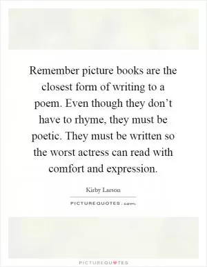 Remember picture books are the closest form of writing to a poem. Even though they don’t have to rhyme, they must be poetic. They must be written so the worst actress can read with comfort and expression Picture Quote #1