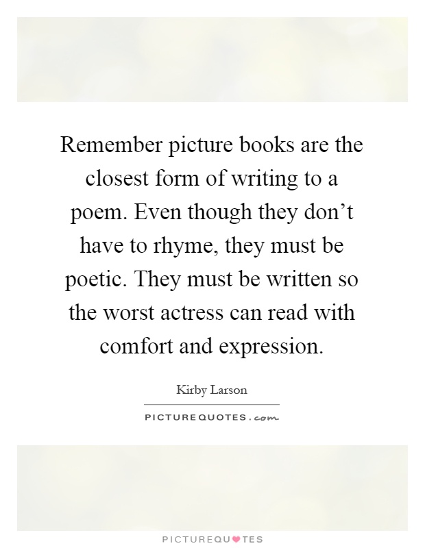 Remember picture books are the closest form of writing to a poem. Even though they don't have to rhyme, they must be poetic. They must be written so the worst actress can read with comfort and expression Picture Quote #1