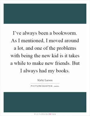 I’ve always been a bookworm. As I mentioned, I moved around a lot, and one of the problems with being the new kid is it takes a while to make new friends. But I always had my books Picture Quote #1