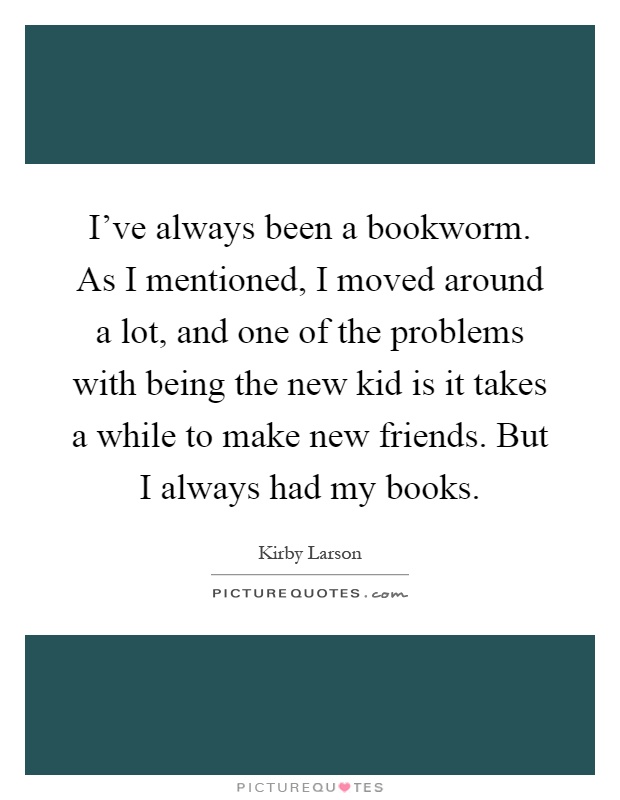 I've always been a bookworm. As I mentioned, I moved around a lot, and one of the problems with being the new kid is it takes a while to make new friends. But I always had my books Picture Quote #1