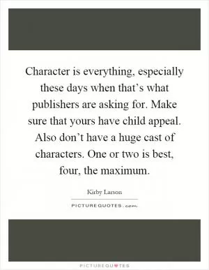 Character is everything, especially these days when that’s what publishers are asking for. Make sure that yours have child appeal. Also don’t have a huge cast of characters. One or two is best, four, the maximum Picture Quote #1