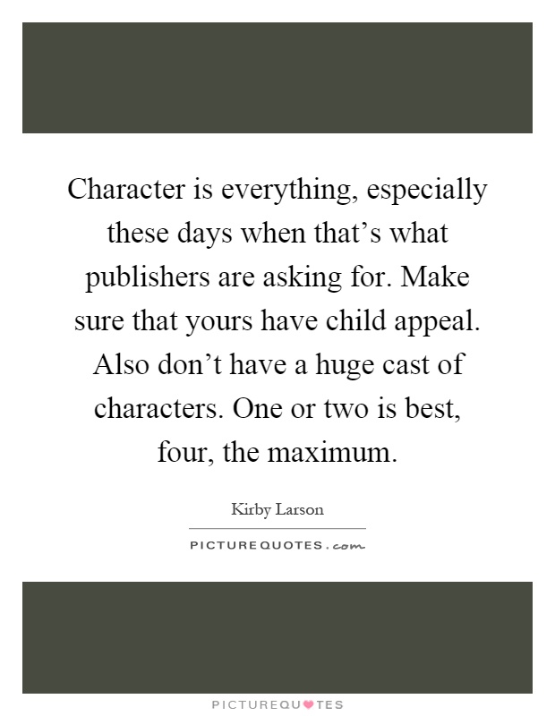 Character is everything, especially these days when that's what publishers are asking for. Make sure that yours have child appeal. Also don't have a huge cast of characters. One or two is best, four, the maximum Picture Quote #1