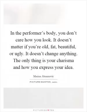 In the performer’s body, you don’t care how you look. It doesn’t matter if you’re old, fat, beautiful, or ugly. It doesn’t change anything. The only thing is your charisma and how you express your idea Picture Quote #1