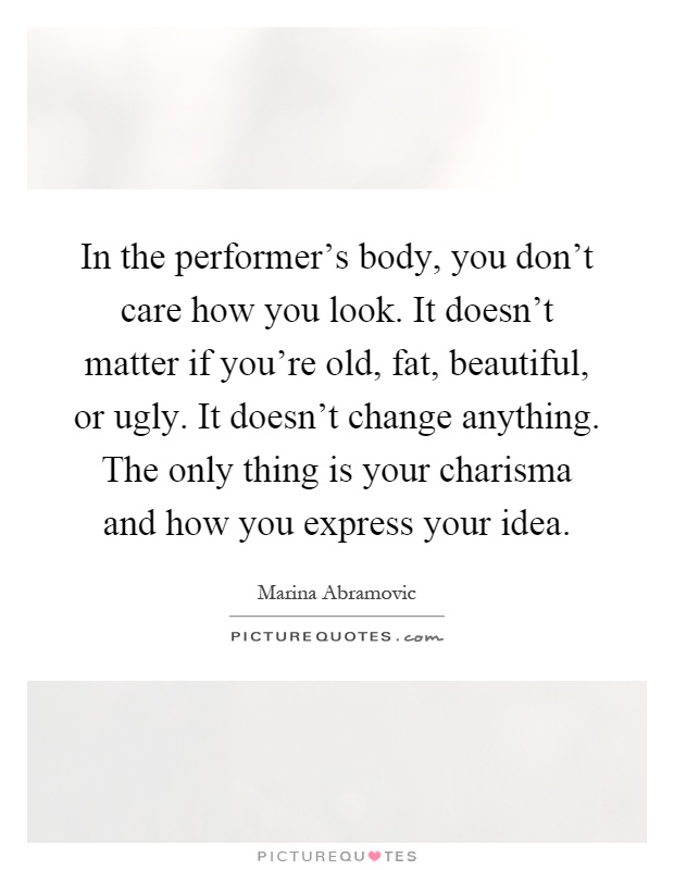In the performer's body, you don't care how you look. It doesn't matter if you're old, fat, beautiful, or ugly. It doesn't change anything. The only thing is your charisma and how you express your idea Picture Quote #1