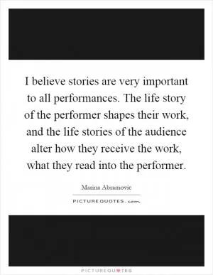 I believe stories are very important to all performances. The life story of the performer shapes their work, and the life stories of the audience alter how they receive the work, what they read into the performer Picture Quote #1