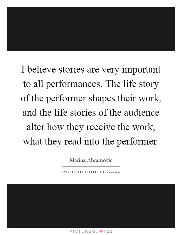 I believe stories are very important to all performances. The life story of the performer shapes their work, and the life stories of the audience alter how they receive the work, what they read into the performer Picture Quote #1