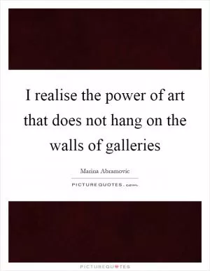 I realise the power of art that does not hang on the walls of galleries Picture Quote #1