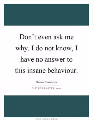 Don’t even ask me why. I do not know, I have no answer to this insane behaviour Picture Quote #1