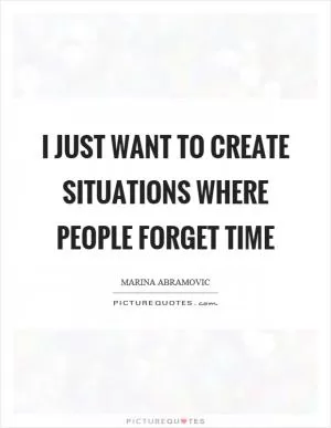 I just want to create situations where people forget time Picture Quote #1