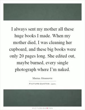 I always sent my mother all these huge books I made. When my mother died, I was cleaning her cupboard, and these big books were only 20 pages long. She edited out, maybe burned, every single photograph where I’m naked Picture Quote #1