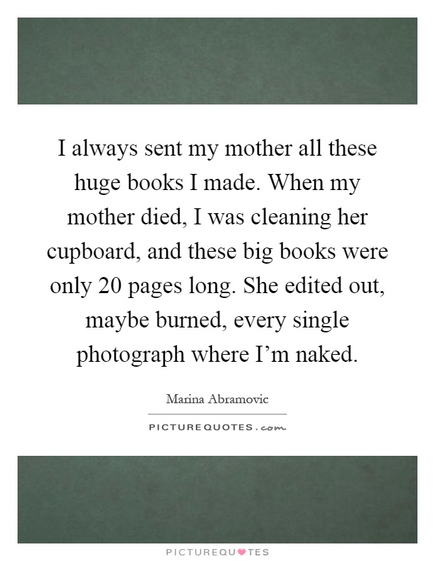 I always sent my mother all these huge books I made. When my mother died, I was cleaning her cupboard, and these big books were only 20 pages long. She edited out, maybe burned, every single photograph where I'm naked Picture Quote #1