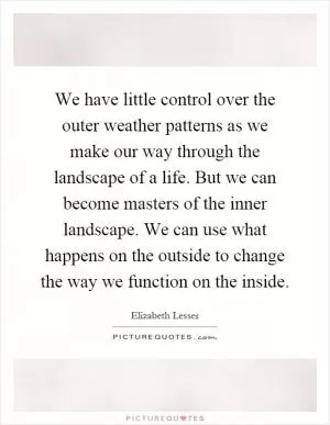We have little control over the outer weather patterns as we make our way through the landscape of a life. But we can become masters of the inner landscape. We can use what happens on the outside to change the way we function on the inside Picture Quote #1