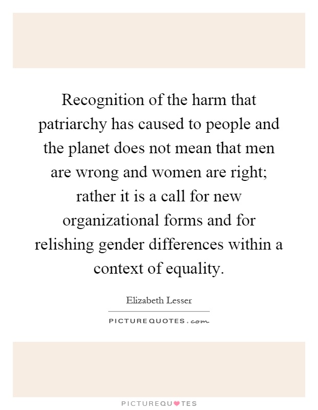 Recognition of the harm that patriarchy has caused to people and the planet does not mean that men are wrong and women are right; rather it is a call for new organizational forms and for relishing gender differences within a context of equality Picture Quote #1