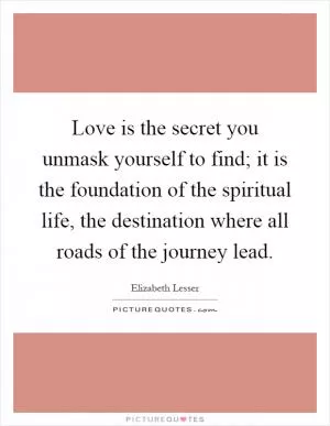 Love is the secret you unmask yourself to find; it is the foundation of the spiritual life, the destination where all roads of the journey lead Picture Quote #1
