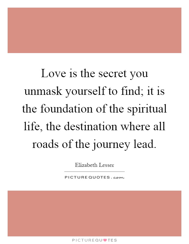 Love is the secret you unmask yourself to find; it is the foundation of the spiritual life, the destination where all roads of the journey lead Picture Quote #1