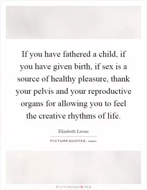 If you have fathered a child, if you have given birth, if sex is a source of healthy pleasure, thank your pelvis and your reproductive organs for allowing you to feel the creative rhythms of life Picture Quote #1