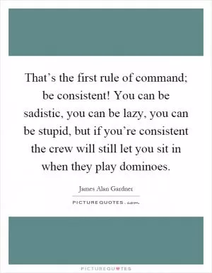 That’s the first rule of command; be consistent! You can be sadistic, you can be lazy, you can be stupid, but if you’re consistent the crew will still let you sit in when they play dominoes Picture Quote #1