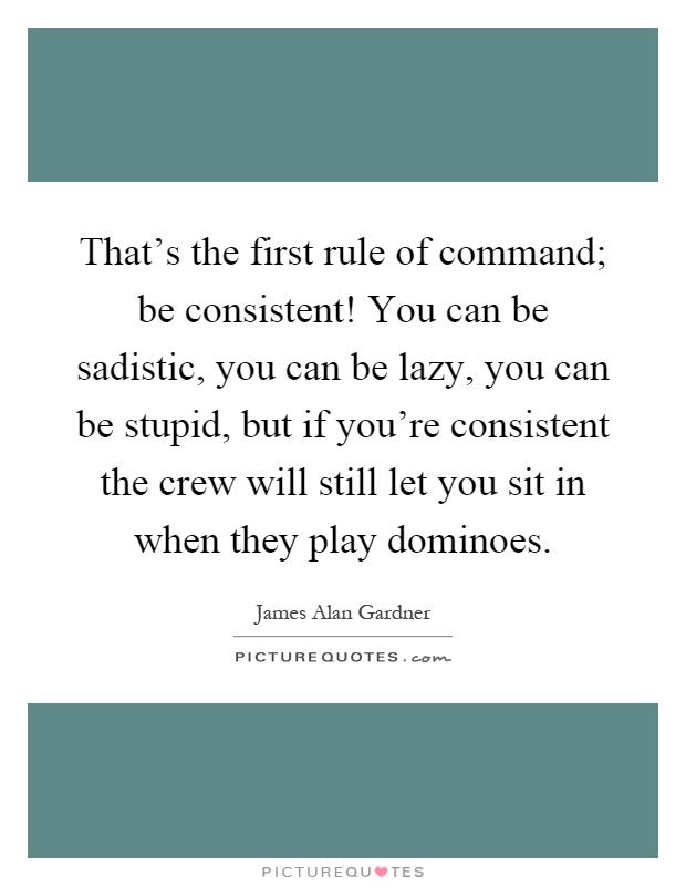 That's the first rule of command; be consistent! You can be sadistic, you can be lazy, you can be stupid, but if you're consistent the crew will still let you sit in when they play dominoes Picture Quote #1