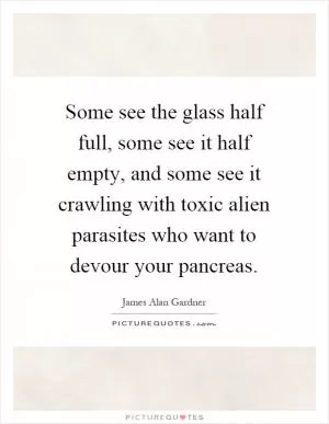 Some see the glass half full, some see it half empty, and some see it crawling with toxic alien parasites who want to devour your pancreas Picture Quote #1