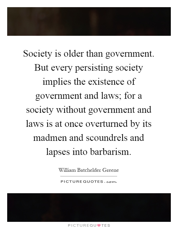 Society is older than government. But every persisting society implies the existence of government and laws; for a society without government and laws is at once overturned by its madmen and scoundrels and lapses into barbarism Picture Quote #1