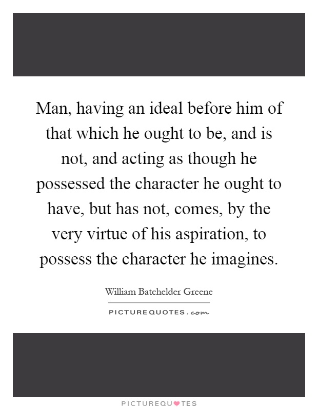 Man, having an ideal before him of that which he ought to be, and is not, and acting as though he possessed the character he ought to have, but has not, comes, by the very virtue of his aspiration, to possess the character he imagines Picture Quote #1