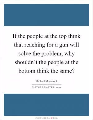 If the people at the top think that reaching for a gun will solve the problem, why shouldn’t the people at the bottom think the same? Picture Quote #1